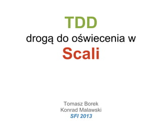 TDD
drogą do oświecenia w

Scali
Tomasz Borek
Konrad Malawski
SFI 2013

 