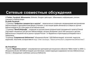 Сетевые совместные обсуждения
В Twitter, Facebook, ВКонтакте, Edmodo, Google+ действуют, обмениваясь информацией, учителя,
учащиеся и библиотекари
В среде Facebook:
* Страница “Цифровое гражданство в школах”, первоначально созданная и модерируемая австралийским
библиотекарем и преподавателем Джуди О`Коннелл, в настоящее время обновляется и ведется группой
библиотекарей из 20 стран мира на английском языке.
* Страница “ВикиСибириаДа” , созданная на русском языке координатором одноименного проекта Еленой
Смутневой специально для детских библиотекарей, сегодня объединяет около 400 школьных и детских
библиотечных специалистов из разных городов России - от Мурманска и Краснодара до Владивостока и
Хабаровска.
*Страница “Современная библиотека” объединила более 1 600 библиотекарей, читателей, педагогов,
издателей, писателей, которые вместе ищут ответ на вопрос: "Какой должна быть современная библиотека?"

Во FriendFeed:
* Группа “Медиатека школы”, инициированная кураторами дистанционного обучения “Biblio-media” (с 2009 г.),
объединила более 300 библиотекарей школ-блогеров, комментирующих содержание постов в библиотечных
блогах и обсуждающих проблемы школьных библиотек.

 
