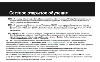 Сетевое открытое обучение
2006 год - команда библиотекарей Великобритании запустила в Сети программу “23 вещи” для самостоятельного
обучения библиотечных работников освоению онлайн-инструментов в своей профессиональной деятельности.
Распространена во многих странах мира.
2009 год - по инициативе “Школьного сектора” Ассоциации RELARN и при поддержке Координационного Центра
Домена. РУ был разработан и проведен дистанционный курс для школьных библиотекарей «Я учусь работать в
блоге», основные материалы которого размещены сегодня в открытом доступе на сайте “Дванольный
библиотекарь”
2011 и 2012 гг, 2013 г. - на портале, созданном в рамках проекта Новосибирской областной детской библиотеки
“ВикиСибириада” при поддержке Фонда Прохорова, были проведены, а затем в открытом доступе размещены два
курса для самообучения библиотекарей, работающих с детьми - «Детские библиотеки в вики-проектах» и
“Возможности библиотечных сетевых сообществ”
2013 год - Государственная библиотека Нового Южного Уэльса (The State Library of NSW) разработала версию
программы уже существующей - “23 мобильных вещи” <http://23mobilethings.net> . Эта программа исследует
приложения и инструменты социальных сетей для мобильных платформ Android и IOS, и является еще одним примером
профессиональных онлайн-возможностей для школьных библиотекарей.
Библиотека штата Виктория в Австралии разработала интерактивную программу PLN (персональная сеть
обучения) <http://www.slv.vic.gov.au/pln> для самостоятельного обучения сотрудников школьных библиотек и
преподавателей - новичков в мире веб-ориентированного обучения.
2012 и 2013 гг. - для библиотекарей были открыты видеолектории-обучающие вебинары - в проекте “Малая родина центр Вселенной” и “PRO-движение чтения”, доступ к записям которых является открытым. Они явились основой для
дальнейшей совместной деятельности команд ребят и взрослых

 