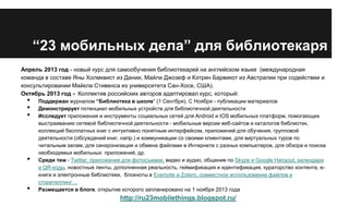 “23 мобильных дела” для библиотекаря
Апрель 2013 год - новый курс для самообучения библиотекарей на английском языке (международная
команда в составе Яны Холмквист из Дании, Майли Джозеф и Кэтрин Барвикот из Австралии при содействии и
консультировании Майкла Стивенса из университета Сан-Хосе, США).
Октябрь 2013 год - Коллектив российских авторов адаптировал курс, который:

•
•
•

•

•

Поддержан журналом “Библиотека в школе” (1 Сентбря). С Ноября - публикации материалов
Демонстрирует потенциал мобильных устройств для библиотечной деятельности
Исследует приложения и инструменты социальных сетей для Android и IOS мобильных платформ, помогающих
выстраиванию сетевой библиотечной деятельности - мобильные версии веб-сайтов и каталогов библиотек,
коллекций бесплатных книг с интуитивно понятным интерфейсом, приложений для обучения, групповой
деятельности (обсуждений книг, напр.) и коммуникации со своими клиентами, для виртуальных туров по
читальным залам, для синхронизация и обмена файлами в Интернете с разных компьютеров, для обзора и поиска
необходимых мобильных приложений, др.
Среди тем - Twitter, приложения для фотосъемки, видео и аудио, общение по Skype и Google Hangout, календари
и QR-коды, новостные ленты, дополненная реальность, геймификация и идентификация, кураторство контента, екниги и электронные библиотеки, блокноты в Evernote и Zotero, совместное использование файлов и
сторителлинг…
Размещается в блоге, открытие которого запланировано на 1 ноября 2013 года

http://ru23mobilethings.blogspot.ru/

 