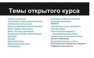 Темы открытого курса
Twitter на мобильном
Фотосъемка с мобильного устройства
Электронная почта на ходу
Карты и определение местоположения
Фото + Карты +Приложения
Видео: YouTube и скринкасты
Коммуникация: Skype и Google Hangout
Календарь
QR-коды
Новостные ленты
Дополненная реальность
Геймофикация

Интернет-конфиденциальность
Курирование контента
Adobe ID
Электронные книги и приложения
Evernote и Zotero
Приложения для повышения
производительности труда
Совместное использование файлов
Музыка в мобильном
Взаимодействие речи и записи
Приложения для электронных ресурсов
Цифровой сторителлинг

 