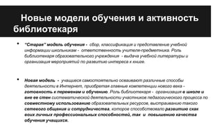 Новые модели обучения и активность
библиотекаря
•

•

“Старая” модель обучения - сбор, классификация и представление учебной
информации школьникам - ответственность учителя-предметника. Роль
библиотекаря образовательного учреждения - выдача учебной литературы и
организация мероприятий по развитию интереса к книге.

Новая модель - учащиеся самостоятельно осваивают различные способы
деятельности в Интернет, приобретая главные компетенции нового века готовность к переменам и обучению. Роль библиотекаря - организация в школе и
вне ее стен систематической деятельности участников педагогического процесса по
совместному использованию образовательных ресурсов, выстраиванию такого
сетевого общения и сотрудничества, которое способствовало развитию скак
воих личных профессиональных способностей, так и повышению качества
обучения учащихся.

 
