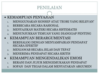 PENILAIAN
 KEMAMPUAN PENYAJIAN
1.
MENGGUNAKAN KONSEP ATAU TEORI YANG RELEVAN’
2.
BERBICARA SECARA RASIONAL
3.
MENYAJIKAN MATERI SECARA SISTEMATIS
4.
MENUNJUKKAN TEMUAN YANG DIANGGAP PENTING

KEMAMPUAN BERARGUMENTASI


1.
2.
3.

BERDIALOG DENGAN MENYAMPAIKAN PENDAPAT
SECARA EFEKTIF
MENJAWAB SECARA JELAS DAN TEPAT
MENERIMA PENDAPAT SECARA KRITIS

KEMAMPUAN MENGENDALIKAN EMOSI


1.
2.

BERANI DAN JUJUR MENGEMUKAKAN PENDAPAT
SOPAN DAN TEGAS DALAM MENYATAKAN ARGUMEN

 