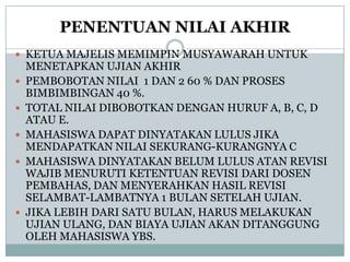 PENENTUAN NILAI AKHIR
 KETUA MAJELIS MEMIMPIN MUSYAWARAH UNTUK







MENETAPKAN UJIAN AKHIR
PEMBOBOTAN NILAI 1 DAN 2 60 % DAN PROSES
BIMBIMBINGAN 40 %.
TOTAL NILAI DIBOBOTKAN DENGAN HURUF A, B, C, D
ATAU E.
MAHASISWA DAPAT DINYATAKAN LULUS JIKA
MENDAPATKAN NILAI SEKURANG-KURANGNYA C
MAHASISWA DINYATAKAN BELUM LULUS ATAN REVISI
WAJIB MENURUTI KETENTUAN REVISI DARI DOSEN
PEMBAHAS, DAN MENYERAHKAN HASIL REVISI
SELAMBAT-LAMBATNYA 1 BULAN SETELAH UJIAN.
JIKA LEBIH DARI SATU BULAN, HARUS MELAKUKAN
UJIAN ULANG, DAN BIAYA UJIAN AKAN DITANGGUNG
OLEH MAHASISWA YBS.

 