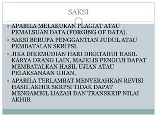 SAKSI
 APABILA MELAKUKAN PLAGIAT ATAU

PEMALSUAN DATA (FORGING OF DATA).
 SAKSI BERUPA PENGGANTIAN JUDUL ATAU
PEMBATALAN SKRIPSI.
 JIKA DIKEMUDIAN HARI DIKETAHUI HASIL
KARYA ORANG LAIN, MAJELIS PENGUJI DAPAT
MEMBATALKAN HASIL UJIAN ATAU
PELAKSANAAN UJIAN.
 APABILA TERLAMBAT MENYERAHKAN REVISI
HASIL AKHIR SKRPSI TIDAK DAPAT
MENGAMBIL IJAZAH DAN TRANSKRIP NILAI
AKHIR

 