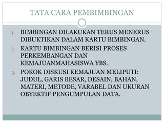 TATA CARA PEMBIMBINGAN
BIMBINGAN DILAKUKAN TERUS MENERUS
DIBUKTIKAN DALAM KARTU BIMBINGAN.
2. KARTU BIMBINGAN BERISI PROSES
PERKEMBANGAN DAN
KEMAJUANMAHASISWA YBS.
3. POKOK DISKUSI KEMAJUAN MELIPUTI:
JUDUL, GARIS BESAR, DESAIN, BAHAN,
MATERI, METODE, VARABEL DAN UKURAN
OBYEKTIF PENGUMPULAN DATA.
1.

 