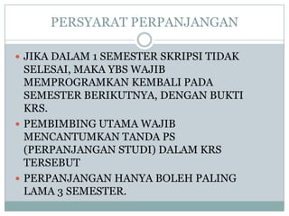 PERSYARAT PERPANJANGAN
 JIKA DALAM 1 SEMESTER SKRIPSI TIDAK

SELESAI, MAKA YBS WAJIB
MEMPROGRAMKAN KEMBALI PADA
SEMESTER BERIKUTNYA, DENGAN BUKTI
KRS.
 PEMBIMBING UTAMA WAJIB
MENCANTUMKAN TANDA PS
(PERPANJANGAN STUDI) DALAM KRS
TERSEBUT
 PERPANJANGAN HANYA BOLEH PALING
LAMA 3 SEMESTER.

 