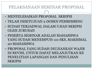 PELAKSANAAN SEMINAR PROPOSAL
 MENYELESAIKAN PROPOSAL SKRIPSI
 TELAH DISETUJUAN 2 DOSEN PEMBIMBING
 SUDAH TERJADWAL DALAM UJIAN SKRIPSI

OLEH JURUSAN
 PESERTA SEMINAR ADALAH MAHASISWA
YANG SUDAH MENEMPUH 110 SKS, MAKSIMAL
20 MAHASISWA
 PROPOSAL YANG SUDAH DIUJIANKAN WAJIB
DI REVISI, UNTUK DAPAT MELANJUTKAN KE
PENELITIAN LAPANGAN DAN PENULISAN
SKRIPSI

 
