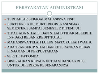 PERSYARATAN ADMINISTRASI
 TERDAFTAR SEBAGAI MAHASISWA FISIP
 BUKTI KRS, KHS, BUKTI REGISTRASI SEJAK







SEMESTER 1 SAMPAI SEMESTER DITEMPUH
TIDAK ADA NILAI E, DAN NILAI D TIDAK MELEBIHI
10% DARI BEBAN KREDIT TOTAL.
MAHASISWA TELAH LULUS MATA KULIAH WAJIB.
ADA TRANSKRIP NILAI DAN KETERANGAN BEBAS
PINJAMAN DI PERPUSTAKAAN.
SERTIFIKAT OMBA
DISERAHKAN KEPADA KETUA SIDANG SKRIPSI
UNTUK DIPERIKSA KEBENARANNYA

 