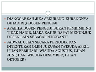  DIANGGAP SAH JIKA SEKURANG-KURANGNYA

DIHADIRI 3 DOSEN PENGUJI.
 APABILA DOSEN PENGUJI BUKAN PEMBIMBING
TIDAK HADIR, MAKA KAJUR DAPAT MENUNJUK
DOSEN LAIN SEBAGAI PENGGANTI
 JADWAL UJIAN SECARA PERIODIK DAN
DITENTUKAN OLEH JURUSAN (WISUDA APRIL,
UJIAN FEBRUARI; WISUDA AGUSTUS, UJIAN
JUNI; DAN WISUDA DESEMBER, UJIAN
OKTOBER)

 