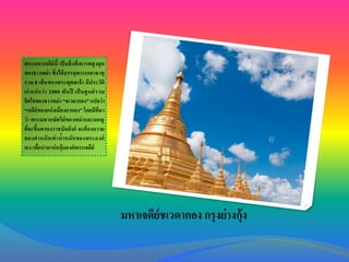 พระมหาเจดีย์นี้ เป็ นสิ่ งที่เคารพสู งสุ ด
ของชาวพม่า ซึ่งได้ บรรจุพระเกศาธาตุ
รวม 8 เส้ น ของพระพุทธเจ้ า มีประวัติ
เก่ าแก่ ก ว่ า 2000 พัน ปี เป็ นศู น ย์ รวม
จิตใจของชาวพม่า “ชเวดากอง” แปลว่า
“เจดีย์ทองแห่ งเมืองดากอง” โดยมีที่มา
ว่า พระมหากษัตริย์ของพม่ าและมอญ
ที่จะขึ้นครองราชบัลลังก์ จะต้ องถวาย
ทองคาหนั ก เท่ าน้าหนั ก ของพระองค์
เอง เพือนามาห่ อหุ้มองค์พระเจดีย์
่

มหาเจดีย์ชเวดากอง กรุ งย่ างกุ้ง

 