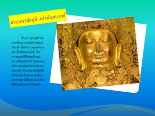 เป็ นพระพุทธรู ปสาริ ด
ทรงเครื่ องแบบกษัตริ ย์ ปางมาร
วิชย สร้างขึ้นในราวพุทธศักราช
ั
688 เป็ นที่ยอมรับกันว่า เป็ น
พระพุทธรู ปที่มีพุทธลักษณะ
งดงามที่สุดองค์หนึ่ง มีตานานเล่า
กันว่า พระพุทธเจ้าทรงประทาน
ลมหายใจให้พระมหามัยมุนี เพื่อ
เป็ นตัวแทนสื บทอดพระศาสนา
และชาวพม่าก็เชื่อเช่นนั้น จึงต้อง
มีพิธีลางพระพักตร์ ให้ทกเช้า
้
ุ

 