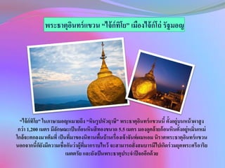 “ไจ้ ก์ทิโย” ในภาษามอญหมายถึง “หินรู ปหัวฤาษี” พระธาตุอนทร์ แขวนนี้ ตั้งอยู่บนหน้ าผาสู ง
ิ
กว่า 1,200 เมตร มีลกษณะเป็ นก้อนหินสีทองขนาด 5.5 เมตร มองดูคล้ ายก้ อนหินตั้งอยู่หมิ่นเหม่
ั
ใกล้จะตกลงมาเต็มที่ เป็ นที่มาของนิทานพืนบ้ านเรื่ องเจ้ าจันท์ ผมหอม นิราศพระธาตุอนทร์ แขวน
้
ิ
นอกจากนีกยงมีความเชื่อกันว่าผู้ที่มากราบไหว้ จะสามารถสั่ งสมบารมีไปเกิดร่ วมยุคพระศรีอาริย
้็ั
เมตตรัย และยังเป็ นพระธาตุประจาปี จออีกด้ วย

 