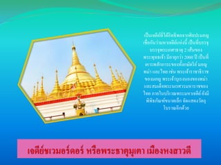 เป็ นเจดียที่ได้อิทธิ พลจากศิลปะมอญ
์
เชื่อกันว่ามหาเจดียแห่งนี้ เป็ นที่บรรจุ
์
บรรจุพระเกศาธาตุ 2 เส้นของ
พระพุทธเจ้า มีอายุกว่า 2000 ปี เป็ นที่
เคารพสักการะของทั้งกษัตริ ย ์ มอญ
พม่า และไทย เช่น พระเจ้าราชาธิ ราช
ของมอญ พระเจ้าบุเรงนองของพม่า
และสมเด็จพระนเรศวรมหาราชของ
ไทย ภายในบริ เวณพระมหาเจดีย ์ ยังมี
พิพิธภัณฑ์ขนาดเล็ก จัดแสดงวัตถุ
โบราณอีกด้วย

 