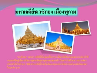 “ชเวซิกอง” แปลว่า เจดียที่ตงอยู่บนพื้นทราย เป็ นเจดียศิลปะมอญทรงระฆังควาสี
์ ั้
์
่
ทององค์ใหญ่ ซึ่งภายในบรรจุพระทันตธาตุของพระพุทธเจ้า เริ่มสร้างในปี พ.ศ. 1627 แต่มา
สร้างสาเร็จในปี พ.ศ. 1656 พระเจดียนี้ ถือเป็ นต้นแบบของสถาปั ตยกรรมด้านเจดียของพม่า
์
์
ในยุคต่อๆ มา

 