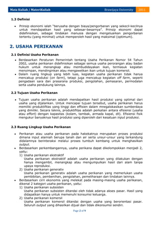 Mata Kuliah / MateriKuliah

Brawijaya University

2011

1.3 Definisi
Prinsip ekonomi ialah “berusaha dengan biaya/pengorbanan yang sekecil-kecilnya
untuk mendapatkan hasil yang sebesar-besarnya”. Prinsip ekonomi dapat
didefinisikan, sebagai tindakan manusia dengan mengeluarkan pengorbanan
tertentu (yang minimal) untuk memperoleh hasil yang maksimal (optimum).

2. USAHA PERIKANAN
2.1 Definisi Usaha Perikanan
Berdasarkan Peraturan Pemerintah tentang Usaha Perikanan Nomor 54 Tahun
2002, usaha perikanan didefinisikan sebagai semua usaha perorangan atau badan
hukum untuk menangkap atau membudidayakan ikan, termasuk kegiatan
menyimpan, mendinginkan atau mengawetkan ikan untuk tujuan komersil.
Dalam ruang lingkup yang lebih luas, kegiatan usaha perikanan tidak hanya
mencakup produksi (on farm), tetapi juga mencakup kegiatan off farm, seperti
pengadaan sara dan prasarana produksi, pengolahan, pemasaran, permodalan
serta usaha pendukung lainnya.
2.2 Tujuan Usaha Perikanan
Tujuan usaha perikanan adalah mendapatkan hasil produksi yang optimal dari
usaha yang dijalankan. Untuk mencapai tujuan tersebut, usaha perikanan harus
memiliki produktifitas yang tinggi dan effisien dalam mnegalokasikan sumberdaya
yang dimiliki. Secara teknis, produktifitas adalah perkalian antara efisiensi (usaha
atau effort) dengan kapasitas (kolam, tambak, armada kapal, dll). Efisiensi fisik
mengukur banyaknya hasil produksi yang diperoleh dari kesatuan input produksi.
2.3 Ruang Lingkup Usaha Perikanan
Perikanan atau usaha perikanan pada hakekatnya merupakan proses produksi
dimana input alamiah berupa tanah dan air serta unsur-unsur yang terkandung
didalamnya berinteraksi melalui proses tumbuh kembang untuk menghasilkan
output.
Berdasarkan perkembangannya, usaha perikana dapat dikelompokkan menjadi 2,
yaitu:
1) Usaha perikanan ekstraktif
Usaha perikanan ekstraktif adalah usaha perikanan yang dilakukan dengan
hanya mengambil, menangkap atau mengumpulkan hasil dari alam tanpa
upaya reproduksi.
2) Usaha perikanan generativ
Usaha perikanan generativ adalah usaha perikanan yang memerlukan usaha
pembibitan, pembenihan, pengolahan, pemeliharaan dan tindakan lainnya.
Berdasarkan cirri ekonomis yang melekat pada masing-masing usaha perikanan,
dikenal 2 kategori usaha perikanan, yaitu:
1) Usaha perikanan subsisten
Usaha perikanan subsisten ditandai oleh tidak adanya akses pasar. Hasil yang
didapatkan hanya untuk memenuhi konsumsi keluarga.
2) Usaha perikanan komersil
Usaha perikanan komersil ditandai dengan usaha yang berorientasi pasar.
Seluruh output yang dihasilkan dijual dan tidak dikonsumsi sendiri.
Page 2 of 9

 