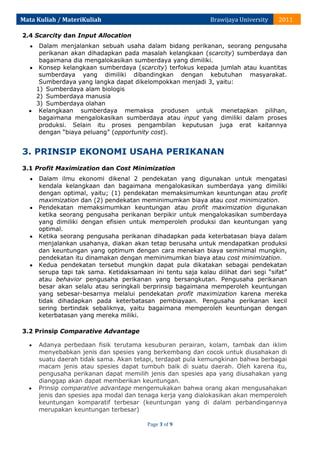 Mata Kuliah / MateriKuliah

Brawijaya University

2011

2.4 Scarcity dan Input Allocation
Dalam menjalankan sebuah usaha dalam bidang perikanan, seorang pengusaha
perikanan akan dihadapkan pada masalah kelangkaan (scarcity) sumberdaya dan
bagaimana dia mengalokasikan sumberdaya yang dimiliki.
Konsep kelangkaan sumberdaya (scarcity) terfokus kepada jumlah atau kuantitas
sumberdaya yang dimiliki dibandingkan dengan kebutuhan masyarakat.
Sumberdaya yang langka dapat dikelompokkan menjadi 3, yaitu:
1) Sumberdaya alam biologis
2) Sumberdaya manusia
3) Sumberdaya olahan
Kelangkaan sumberdaya memaksa produsen untuk menetapkan pilihan,
bagaimana mengalokasikan sumberdaya atau input yang dimiliki dalam proses
produksi. Selain itu proses pengambilan keputusan juga erat kaitannya
dengan “biaya peluang” (opportunity cost).

3. PRINSIP EKONOMI USAHA PERIKANAN
3.1 Profit Maximization dan Cost Minimization
Dalam ilmu ekonomi dikenal 2 pendekatan yang digunakan untuk mengatasi
kendala kelangkaan dan bagaimana mengalokasikan sumberdaya yang dimiliki
dengan optimal, yaitu; (1) pendekatan memaksimumkan keuntungan atau profit
maximization dan (2) pendekatan meminimumkan biaya atau cost minimization.
Pendekatan memaksimumkan keuntungan atau profit maximization digunakan
ketika seorang pengusaha perikanan berpikir untuk mengalokasikan sumberdaya
yang dimiliki dengan efisien untuk memperoleh produksi dan keuntungan yang
optimal.
Ketika seorang pengusaha perikanan dihadapkan pada keterbatasan biaya dalam
menjalankan usahanya, diakan akan tetap berusaha untuk mendapatkan produksi
dan keuntungan yang optimum dengan cara menekan biaya seminimal mungkin,
pendekatan itu dinamakan dengan meminimumkan biaya atau cost minimization.
Kedua pendekatan tersebut mungkin dapat pula dikatakan sebagai pendekatan
serupa tapi tak sama. Ketidaksamaan ini tentu saja kalau dilihat dari segi “sifat”
atau behavior pengusaha perikanan yang bersangkutan. Pengusaha perikanan
besar akan selalu atau seringkali berprinsip bagaimana memperoleh keuntungan
yang sebesar-besarnya melalui pendekatan profit maximization karena mereka
tidak dihadapkan pada keterbatasan pembiayaan. Pengusaha perikanan kecil
sering bertindak sebaliknya, yaitu bagaimana memperoleh keuntungan dengan
keterbatasan yang mereka miliki.
3.2 Prinsip Comparative Advantage
Adanya perbedaan fisik terutama kesuburan perairan, kolam, tambak dan iklim
menyebabkan jenis dan spesies yang berkembang dan cocok untuk diusahakan di
suatu daerah tidak sama. Akan tetapi, terdapat pula kemungkinan bahwa berbagai
macam jenis atau spesies dapat tumbuh baik di suatu daerah. Oleh karena itu,
pengusaha perikanan dapat memilih jenis dan spesies apa yang diusahakan yang
dianggap akan dapat memberikan keuntungan.
Prinsip comparative advantage mengemukakan bahwa orang akan mengusahakan
jenis dan spesies apa modal dan tenaga kerja yang dialokasikan akan memperoleh
keuntungan komparatif terbesar (keuntungan yang di dalam perbandingannya
merupakan keuntungan terbesar)
Page 3 of 9

 