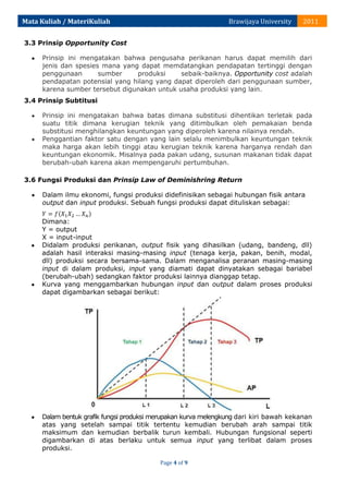 Mata Kuliah / MateriKuliah

Brawijaya University

2011

3.3 Prinsip Opportunity Cost
Prinsip ini mengatakan bahwa pengusaha perikanan harus dapat memilih dari
jenis dan spesies mana yang dapat memdatangkan pendapatan tertinggi dengan
penggunaan
sumber
produksi
sebaik-baiknya. Opportunity cost adalah
pendapatan potensial yang hilang yang dapat diperoleh dari penggunaan sumber,
karena sumber tersebut digunakan untuk usaha produksi yang lain.
3.4 Prinsip Subtitusi
Prinsip ini mengatakan bahwa batas dimana substitusi dihentikan terletak pada
suatu titik dimana kerugian teknik yang ditimbulkan oleh pemakaian benda
substitusi menghilangkan keuntungan yang diperoleh karena nilainya rendah.
Penggantian faktor satu dengan yang lain selalu menimbulkan keuntungan teknik
maka harga akan lebih tinggi atau kerugian teknik karena harganya rendah dan
keuntungan ekonomik. Misalnya pada pakan udang, susunan makanan tidak dapat
berubah-ubah karena akan mempengaruhi pertumbuhan.
3.6 Fungsi Produksi dan Prinsip Law of Deminishring Return
Dalam ilmu ekonomi, fungsi produksi didefinisikan sebagai hubungan fisik antara
output dan input produksi. Sebuah fungsi produksi dapat dituliskan sebagai:
Dimana:
Y = output
X = input-input
Didalam produksi perikanan, output fisik yang dihasilkan (udang, bandeng, dll)
adalah hasil interaksi masing-masing input (tenaga kerja, pakan, benih, modal,
dll) produksi secara bersama-sama. Dalam menganalisa peranan masing-masing
input di dalam produksi, input yang diamati dapat dinyatakan sebagai bariabel
(berubah-ubah) sedangkan faktor produksi lainnya dianggap tetap.
Kurva yang menggambarkan hubungan input dan output dalam proses produksi
dapat digambarkan sebagai berikut:

Dalam bentuk grafik fungsi produksi merupakan kurva melengkung dari kiri bawah kekanan
atas yang setelah sampai titik tertentu kemudian berubah arah sampai titik
maksimum dan kemudian berbalik turun kembali. Hubungan fungsional seperti
digambarkan di atas berlaku untuk semua input yang terlibat dalam proses
produksi.
Page 4 of 9

 
