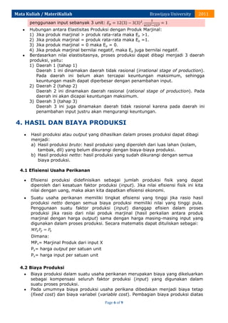 Mata Kuliah / MateriKuliah

Brawijaya University

2011

penggunaan input sebanyak 3 unit:
Hubungan antara Elastisitas Produksi dengan Produk Marjinal:
1) Jika produk marjinal > produk rata-rata maka Ep >1.
2) Jika produk marjinal = produk rata-rata maka Ep =1.
3) Jika produk marjinal = 0 maka Ep = 0.
4) Jika produk marjinal bernilai negatif, maka Ep juga bernilai negatif.
Berdasarkan nilai elastisitasnya, proses produksi dapat dibagi menjadi 3 daerah
produksi, yaitu:
1) Daerah 1 (tahap 1)
Daerah 1 ini dinamakan daerah tidak rasional (irrational stage of production).
Pada daerah ini belum akan tercapai keuntungan maksimum, sehingga
keuntungan masih dapat diperbesar dengan penambahan input.
2) Daerah 2 (tahap 2)
Daerah 2 ini dinamakan daerah rasional (rational stage of production). Pada
daerah ini akan dicapai keuntungan maksimum.
3) Daerah 3 (tahap 3)
Daerah 3 ini juga dinamakan daerah tidak rasional karena pada daerah ini
penambahan input justru akan mengurangi keuntungan.

4. HASIL DAN BIAYA PRODUKSI
Hasil produksi atau output yang dihasilkan dalam proses produksi dapat dibagi
menjadi:
a) Hasil produksi bruto: hasil produksi yang diperoleh dari luas lahan (kolam,
tambak, dll) yang belum dikurangi dengan biaya-biaya produksi.
b) Hasil produksi netto: hasil produksi yang sudah dikurangi dengan semua
biaya produksi.
4.1 Efisiensi Usaha Perikanan
Efisiensi produksi didefinisikan sebagai jumlah produksi fisik yang dapat
diperoleh dari kesatuan faktor produksi (input). Jika nilai efisiensi fisik ini kita
nilai dengan uang, maka akan kita dapatkan efisiensi ekonomi.
Suatu usaha perikanan memiliki tingkat efisiensi yang tinggi jika rasio hasil
produksi netto dengan semua biaya produksi memiliki nilai yang tinggi pula.
Penggunaan suatu faktor produksi (input) dianggap efisien dalam proses
produksi jika rasio dari nilai produk marjinal (hasil perkalian antara produk
marjinal dengan harga output) sama dengan harga masing-masing input yang
digunakan dalam proses produksi. Secara matematis dapat dituliskan sebagai:
Dimana:
MPx= Marjinal Produk dari input X
Py= harga output per satuan unit
Px= harga input per satuan unit
4.2 Biaya Produksi
Biaya produksi dalam suatu usaha perikanan merupakan biaya yang dikeluarkan
sebagai kompensasi seluruh faktor produksi (input) yang digunakan dalam
suatu proses produksi.
Pada umumnya biaya produksi usaha perikana dibedakan menjadi biaya tetap
(fixed cost) dan biaya variabel (variable cost). Pembagian biaya produksi diatas
Page 6 of 9

 