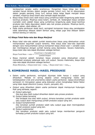 Mata Kuliah / MateriKuliah

Brawijaya University

2011

berdasarkan jangka waktu analisisnya. Pengertian biaya tetap dan biaya
variabel hanya berlaku dalam jangka pendek (short run), hal ini dikarenakan
dalam jangka panjang (long run) semua biaya tetap dapat menjadi biaya
variabel, misalnya sewa kolam atau tambak dapat berubah.
Biaya tetap (fixed cost) ialah biaya yang jumlahnya tidak tergantung pada besar
kecilnya produksi. Misalnya sewa kolam, tambak, dll. Sedangkan biaya variabel
(variable cost) adalah biaya yang jumlahnya tergantung pada besar-kecilnya
produksi dan habis digunakan dalam satu kali proses produksi. Misalnya benih,
pupuk, pakan, obat-obatan, dll.
Pada usaha perikanan skala kecil, seringkali komponen biaya atau pendapatan
tidak selamanya dibayar dalam bentuk uang, tetapi juga bisa dibayar dalam
bentuk barang (in natura).
4.3 Biaya Total Rata-rata dan Biaya Marjinal
Biaya total rata-rata adalah jumlah keseluruhan biaya yang dikeluarkan untuk
memproduksi sejumlah output tertentu. Nilai biaya total rata-rata diperoleh
dengan cara menjumlahkan semua komponen biaya (fixed cost + variable cost)
dan membaginya dengan jumlah barang yang diproduksi. Secara matematis,
biaya total rata-rata dapat dituliskan sebagai berikut:

Biaya marjinal adalah kenaikan biaya produksi yang dikeluarkan untuk
menambah produksi sebanyak satu unit output. Secara matematis, biaya total
rata-rata dapat dituliskan sebagai berikut:

5. KOMBINASI HASIL-HASIL PRODUKSI
Dalam usaha perikanan, seringkali dijumpai tidak hanya 1 output yang
dihasilkan. Metode ini sering dipakai untuk mengurangi resiko dan
ketidakpastian (risk and uncertainty) dalam usaha perikanan. Upaya diversifikasi
semacam ini merupakan upaya yang diakukan untuk menghadapi faktor-faktor
yang tidak dapat dikontrol (cuaca, musim, penyakit, dll).
Output yang dihasilkan dalam usaha perikanan dapat mempunyai hubungan
fisik yang berbeda, seperti:
a) Output gabungan
Jika dua atau lebih output dihasilkan dalam satu proses produksi.
b) Output bebas bersaing
Jika terdapat dua atau lebih output, dimana kenaikan jumlah produksi salah
satu output akan mengurangi jumlah produksi output yang lain.
c) Output komplementer
Jika kenaikan jumlah produksi salah satu output juga akan meningkatkan
jumlah produksi output yang lain.
d) Output suplementer
Jika kenaikan produksi salah satu output tanpa memberikan pengaruh
terhadap jumlah produksi output yang lain.

Page 7 of 9

 