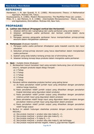 Mata Kuliah / MateriKuliah

Brawijaya University

2011

REFERENSI
Henderson, J. M. dan Quandt, R. E. (1980). Microeconomic Theory: A Mathematical
Approach, McGraw-Hill, Tokyo.
Koutsoyyiannis, A. (1985). Modern Microeconomics. The MacMillan Press Ltd. London.
Miller, R. L. dan Meiners, R. E. (1986). Intermediate Microeconomics: Theory, Issues,
and Applications, third edition. McGraw-Hill, New York.

PROPAGASI
A. Latihan dan Diskusi (Propagasi vertical dan Horizontal)
1. Jelaskan definisi dan ruanglingkup dari usaha perikanan yang anda ketahui
2. Jelaskan pembagian usaha perikanan dan berikan contoh dalam dunia
perikanan
3. Mengapa seorang pengusaha perikanan harus memperhatikan prinsip-prinsip
ekonomi dalam menjalankan usahanya
B. Pertanyaan (Evaluasi mandiri)
1. Mengapa usaha usaha perikanan dihadapkan pada masalah scarcity dan input
allocation
2. Sebutkan prinsip-prinsip ekonomi yang harus diperhatikan dalam menjalankan
usaha perikanan
3. Apakah yang anda ketahui tentang prinsip law of diminishing return
4. Jelaskan tentang konsep biaya produksi dalam mengelola usaha perikanan
C. Quiz - mutiple choice (Evaluasi)
1. Berdasarkan hukum kenaikan hasil yang semakin berkurang (law od diminishing
return), tahapan produksi dapat dibagi menjadi:
a) 2 Tahap
b) 3 Tahap
c) 4 Tahap
d) 5 Tahap
e) 6 Tahap
2. Manakah definisi elastisitas produksi berikut yang paling benar
a) Jik Rasio perubahan relatif jumlah input yang dihasilkan dengan perubahan
relative harga inputnya
b) Rasio perubahan relatif jumlah output yang dihasilkan dengan perubahan
tingkat teknologi yang digunakan dalam produksi
c) Rasio perubahan relatif jumlah output yang dihasilkan dengan perubahan
relative jumlah input yang digunakan dalam produksi
d) Rasio perubahan relatif harga input yang digunakan dalam produksi dengan
perubahan relative jumlah input yang digunakan dalam produksi
e) Rasio perubahan relatif jumlah output yang dihasilkan dengan perubahan
relatif harga output
3. Berikut ini adalah hubungan elastisitas produksi dengan produk marjinalnya
KECUALI:
a) Jika produk marjinal > produk rata-rata maka Ep >1.
b) Jika produk marjinal = produk rata-rata maka Ep =1.
c) Jika produk marjinal = 0 maka Ep = 0.
d) Jika produk marjinal < produk rata-rata maka Ep tak terhingga
e) Jika produk marjinal bernilai negatif, maka Ep juga bernilai negatif.
Page 8 of 9

 
