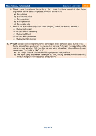 Mata Kuliah / MateriKuliah

Brawijaya University

2011

4. Biaya yang jumlahnya tergantung dari besar-kecilnya produksi dan habis
digunakan dalam satu kali proses produksi dinamakan
a) Biaya tetap
b) Biaya habis pakai
c) Biaya variabel
d) Biaya produksi
e) Biaya rata-rata
5. Berikut ini adalah kemungkinan hasil (output) usaha perikanan, KECUALI
a) Output gabungan
b) Output bebas bersaing
c) Output subtitusi
d) Output komplementer
e) Output sumplementer
D. Proyek (Eksplorasi entrepreneurship, penerapan topic bahasan pada dunia nyata)
Suatu perusahaan perikanan memproduksi barang Y dengan menggunakan satu
macam input variabel (X). Jumlah barang yang dihasilkan ditunjukkan dengan
persamaan Y = 240X + 24X2 + X3
a) Cari fungsi produk rata-rata dan fungsi produk marjilannya
b) Jika input yang digunakan sebanyak 10 unit, hitung berapa produk rata-rata,
produk marjinal dan elastisitas produksinya

Page 9 of 9

 