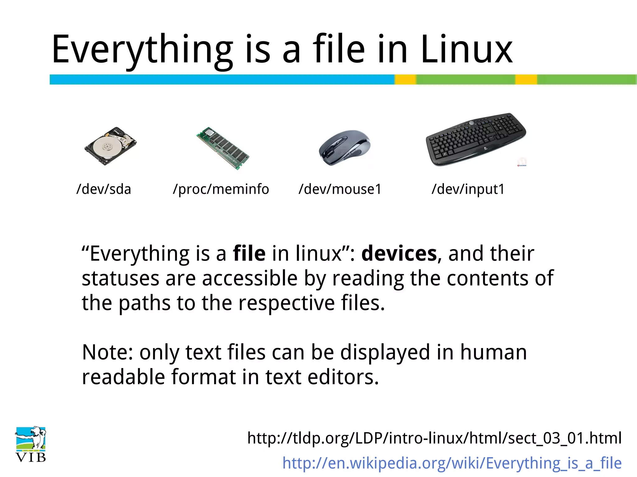 Everything is a file in Linux

/dev/sda

/proc/meminfo

/dev/mouse1

/dev/input1

“Everything is a file in linux”: devices, and their
statuses are accessible by reading the contents of
the paths to the respective files.
Note: only text files can be displayed in human
readable format in text editors.
http://tldp.org/LDP/intro-linux/html/sect_03_01.html
http://en.wikipedia.org/wiki/Everything_is_a_file

 