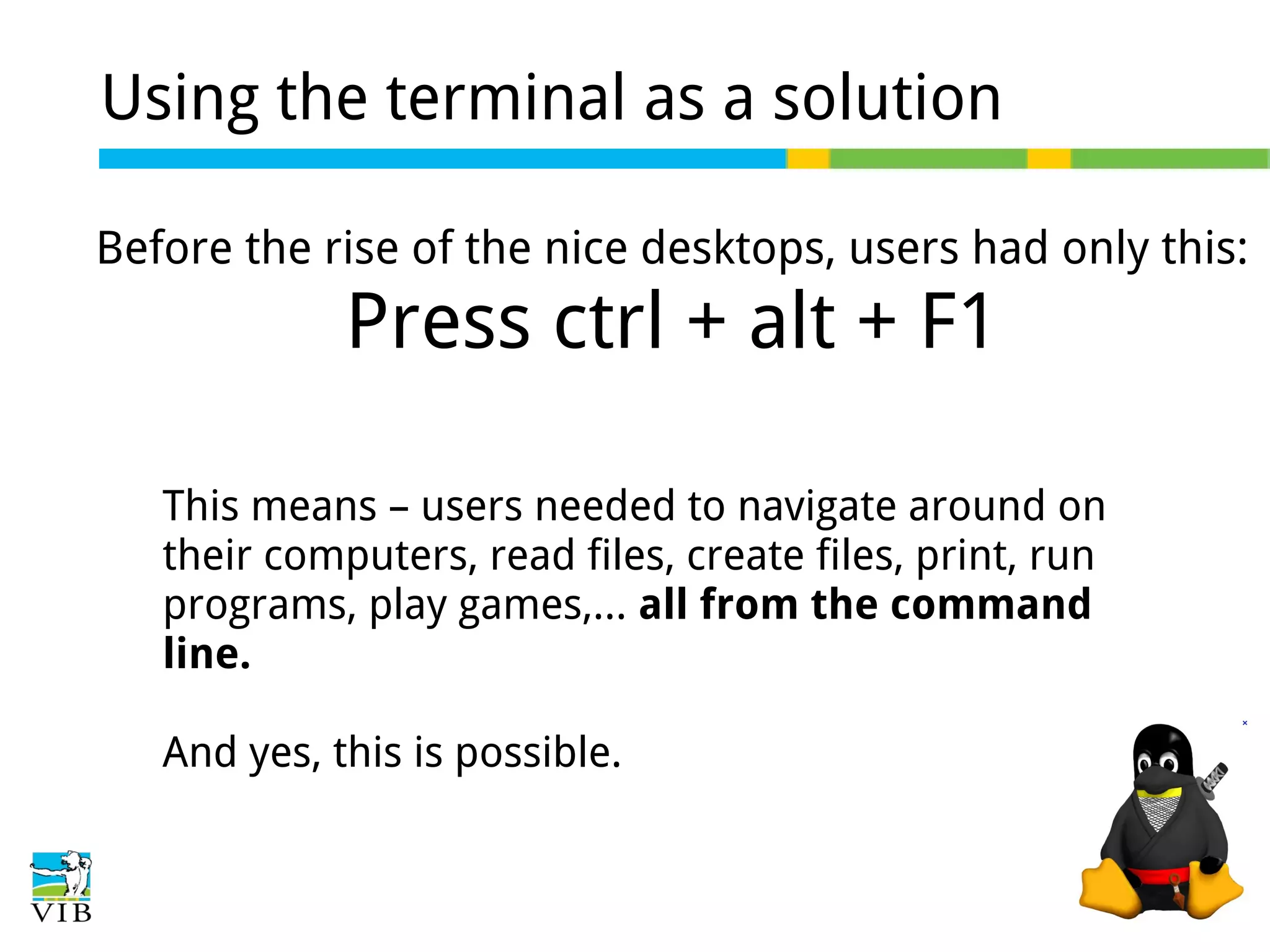 Using the terminal as a solution
Before the rise of the nice desktops, users had only this:

Press ctrl + alt + F1
This means – users needed to navigate around on
their computers, read files, create files, print, run
programs, play games,... all from the command
line.
And yes, this is possible.

 