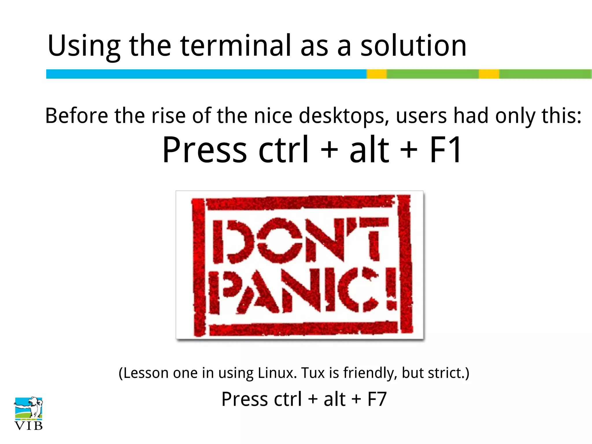 Using the terminal as a solution
Before the rise of the nice desktops, users had only this:

Press ctrl + alt + F1

(Lesson one in using Linux. Tux is friendly, but strict.)

Press ctrl + alt + F7

 