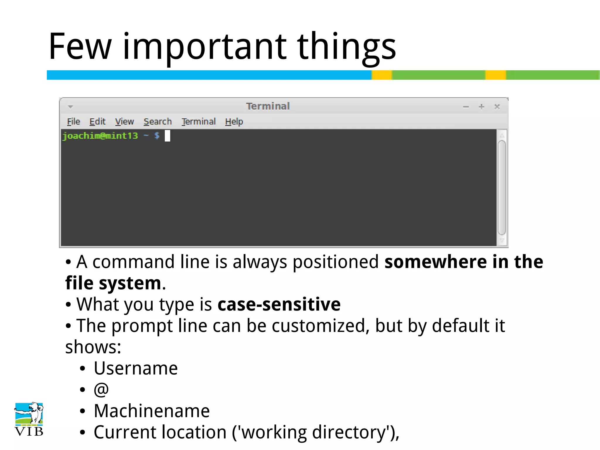 Few important things

A command line is always positioned somewhere in the
file system.
● What you type is case-sensitive
● The prompt line can be customized, but by default it
shows:
● Username
● @
● Machinename
● Current location ('working directory'),
●

 