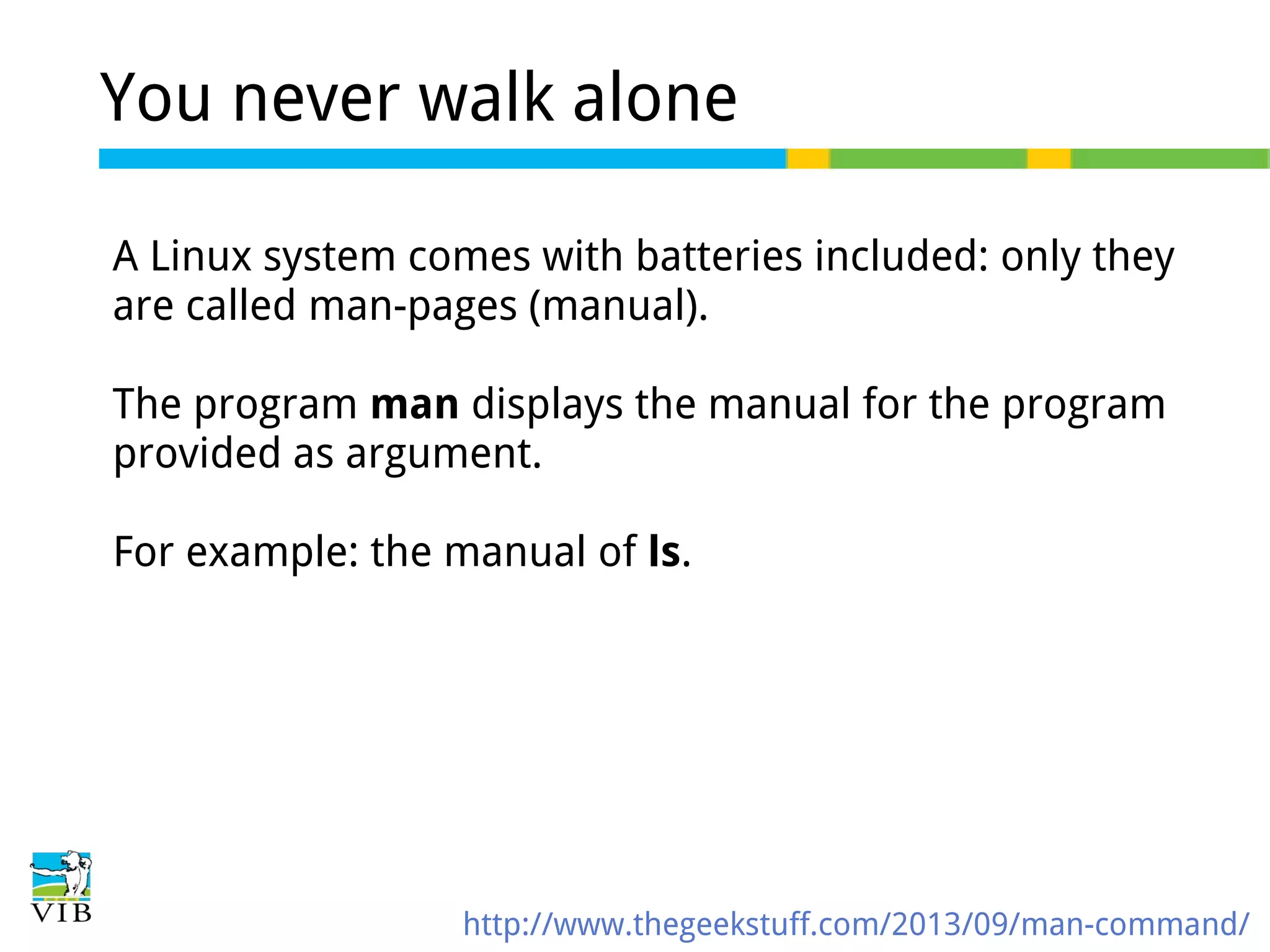 You never walk alone
A Linux system comes with batteries included: only they
are called man-pages (manual).
The program man displays the manual for the program
provided as argument.
For example: the manual of ls.

http://www.thegeekstuff.com/2013/09/man-command/

 