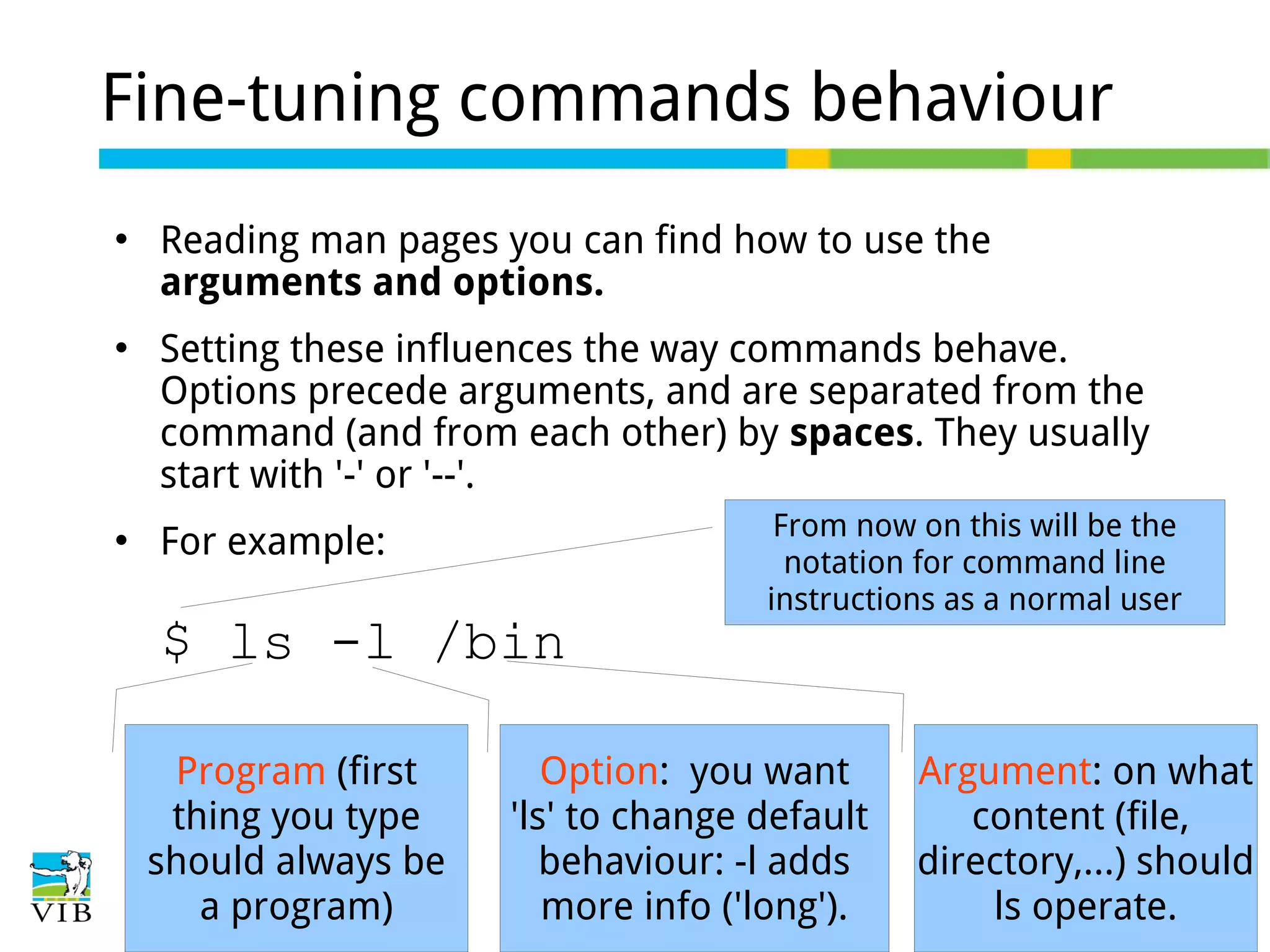 Fine-tuning commands behaviour






Reading man pages you can find how to use the
arguments and options.
Setting these influences the way commands behave.
Options precede arguments, and are separated from the
command (and from each other) by spaces. They usually
start with '-' or '--'.
For example:

$ ls -l /bin
Program (first
thing you type
should always be
a program)

From now on this will be the
notation for command line
instructions as a normal user

Option: you want
'ls' to change default
behaviour: -l adds
more info ('long').

Argument: on what
content (file,
directory,...) should
ls operate.

 