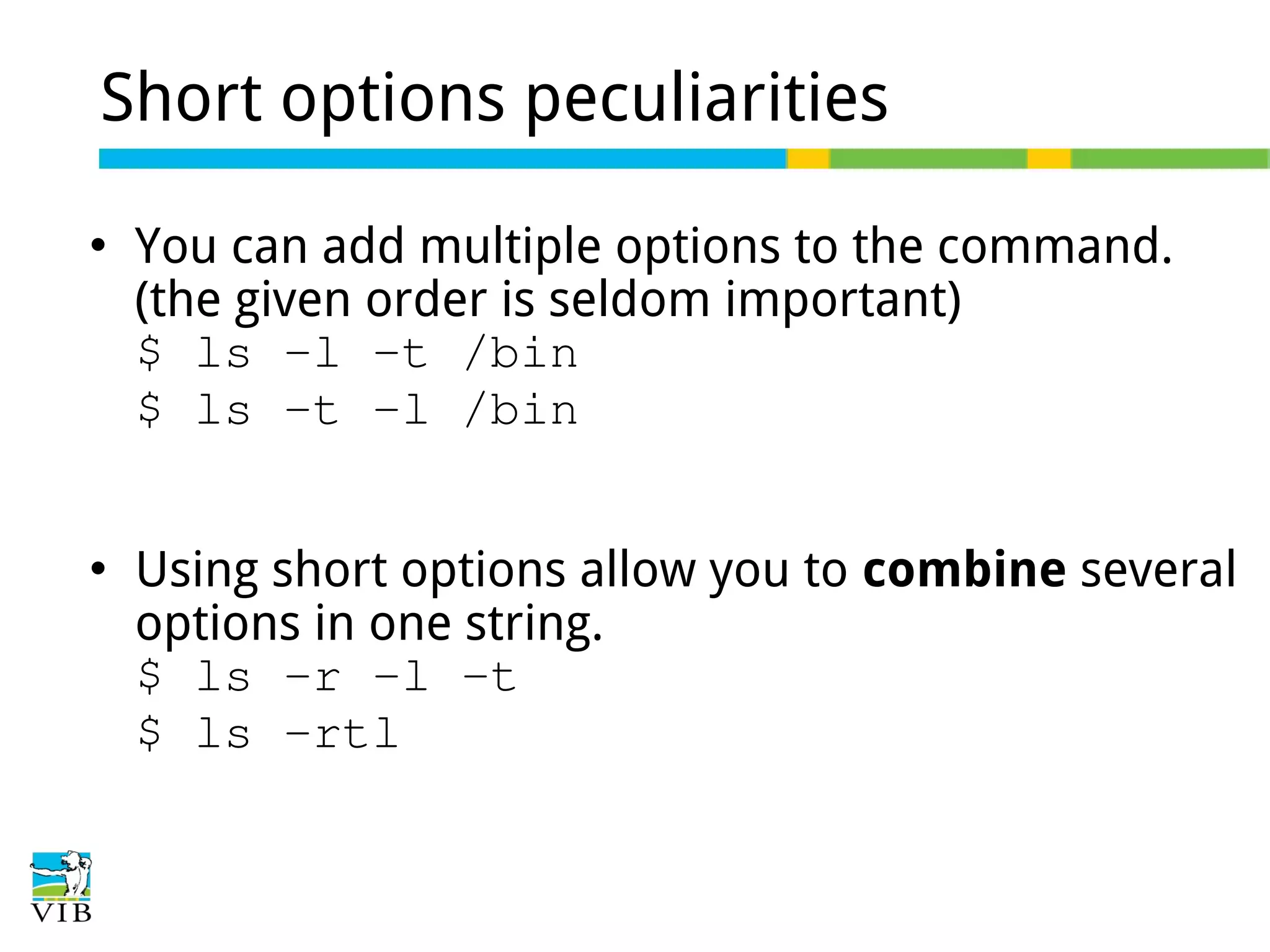 Short options peculiarities




You can add multiple options to the command.
(the given order is seldom important)
$ ls -l -t /bin
$ ls -t -l /bin
Using short options allow you to combine several
options in one string.
$ ls -r -l -t
$ ls -rtl

 