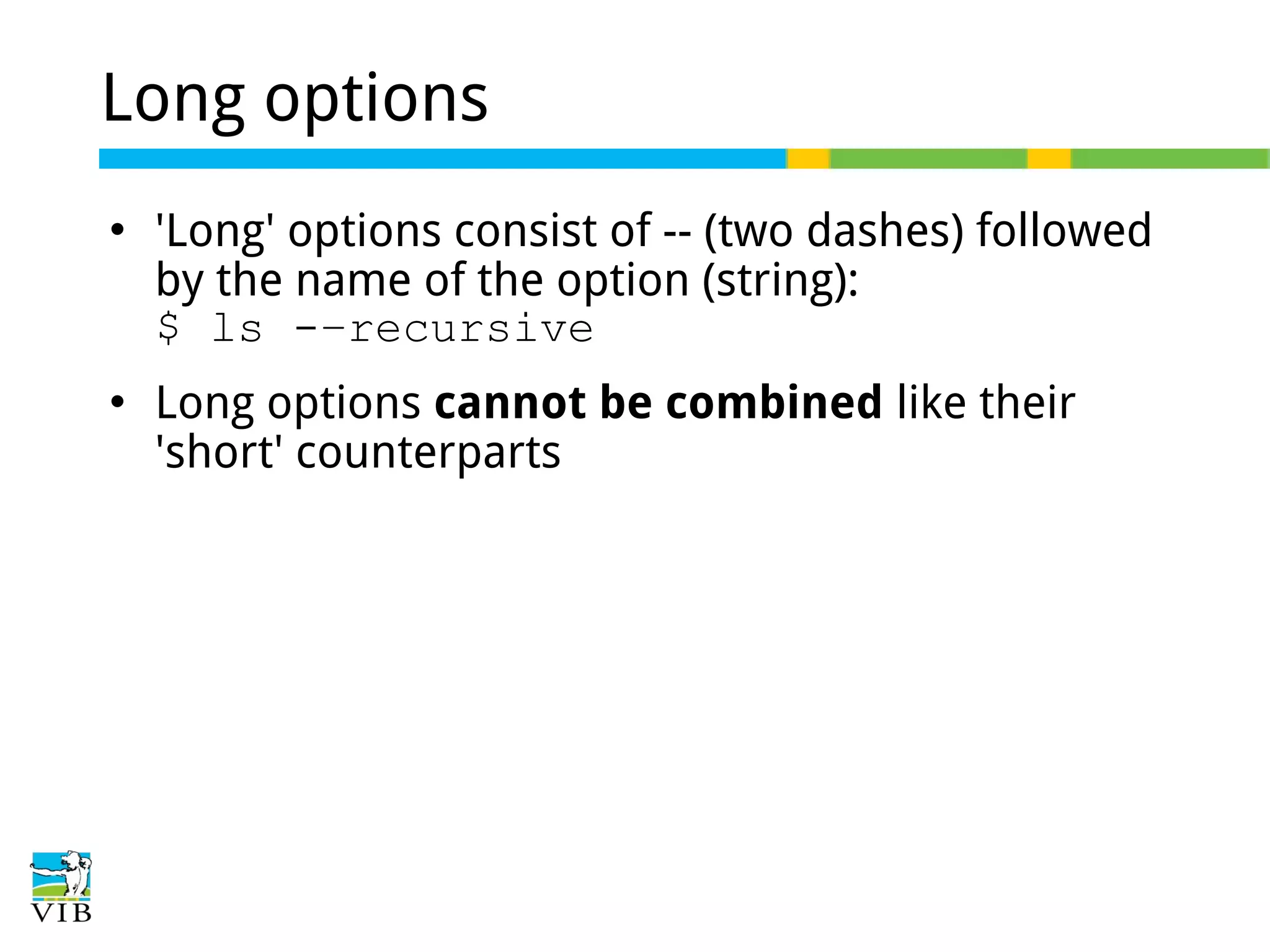 Long options




'Long' options consist of -- (two dashes) followed
by the name of the option (string):
$ ls -–recursive
Long options cannot be combined like their
'short' counterparts

 