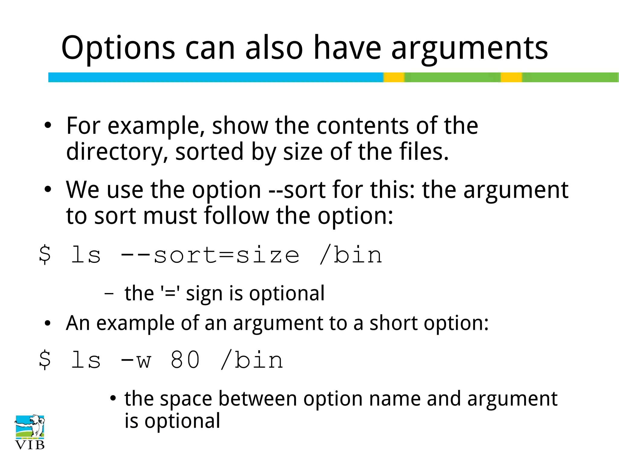 Options can also have arguments




For example, show the contents of the
directory, sorted by size of the files.
We use the option --sort for this: the argument
to sort must follow the option:

$ ls --sort=size /bin
the '=' sign is optional
An example of an argument to a short option:
–

●

$ ls -w 80 /bin


the space between option name and argument
is optional

 