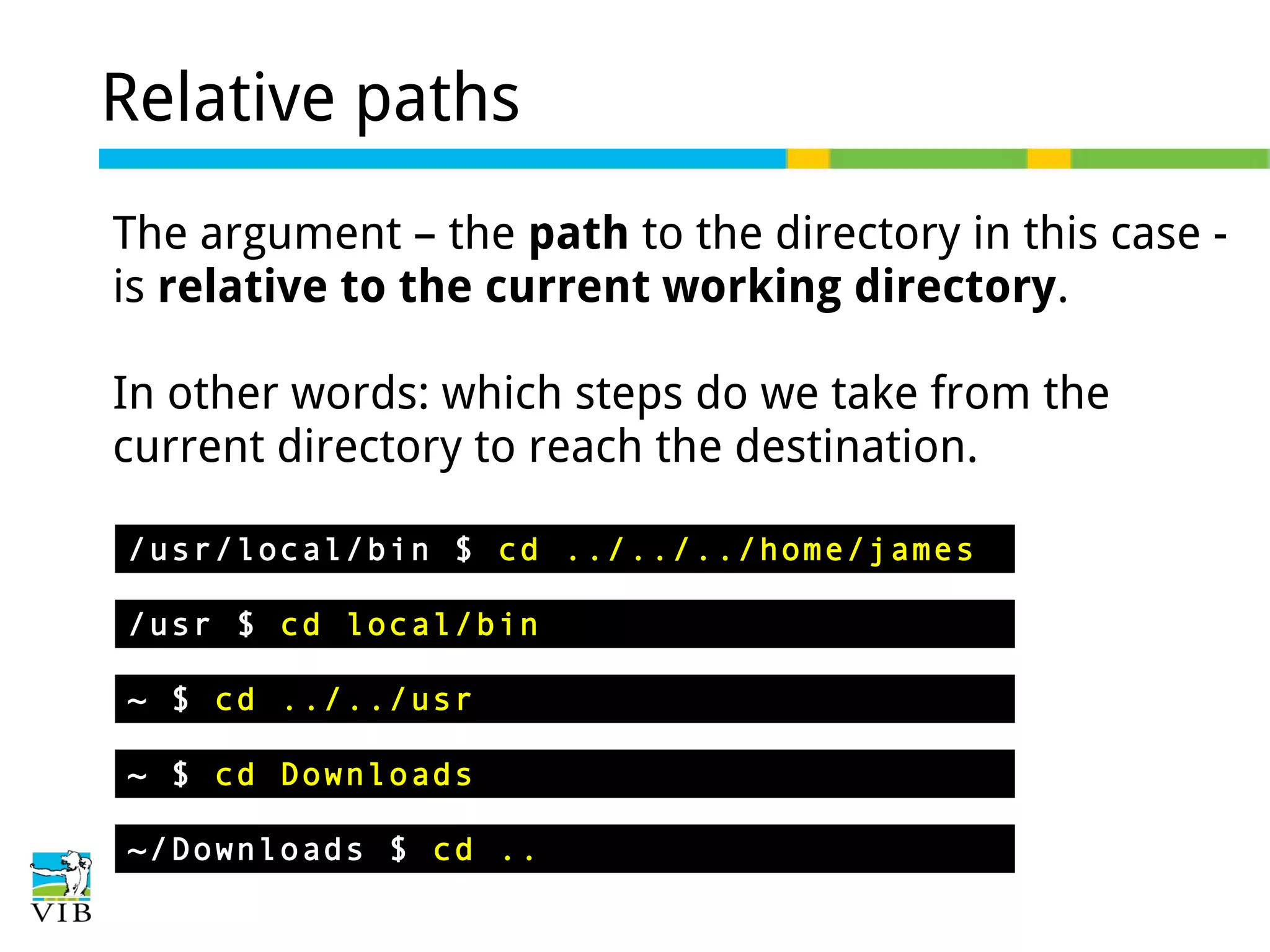 Relative paths
The argument – the path to the directory in this case is relative to the current working directory.
In other words: which steps do we take from the
current directory to reach the destination.
/usr/local/bin $ cd ../../../home/james
/usr $ cd local/bin
~ $ cd ../../usr
~ $ cd Downloads
~/Downloads $ cd ..

 