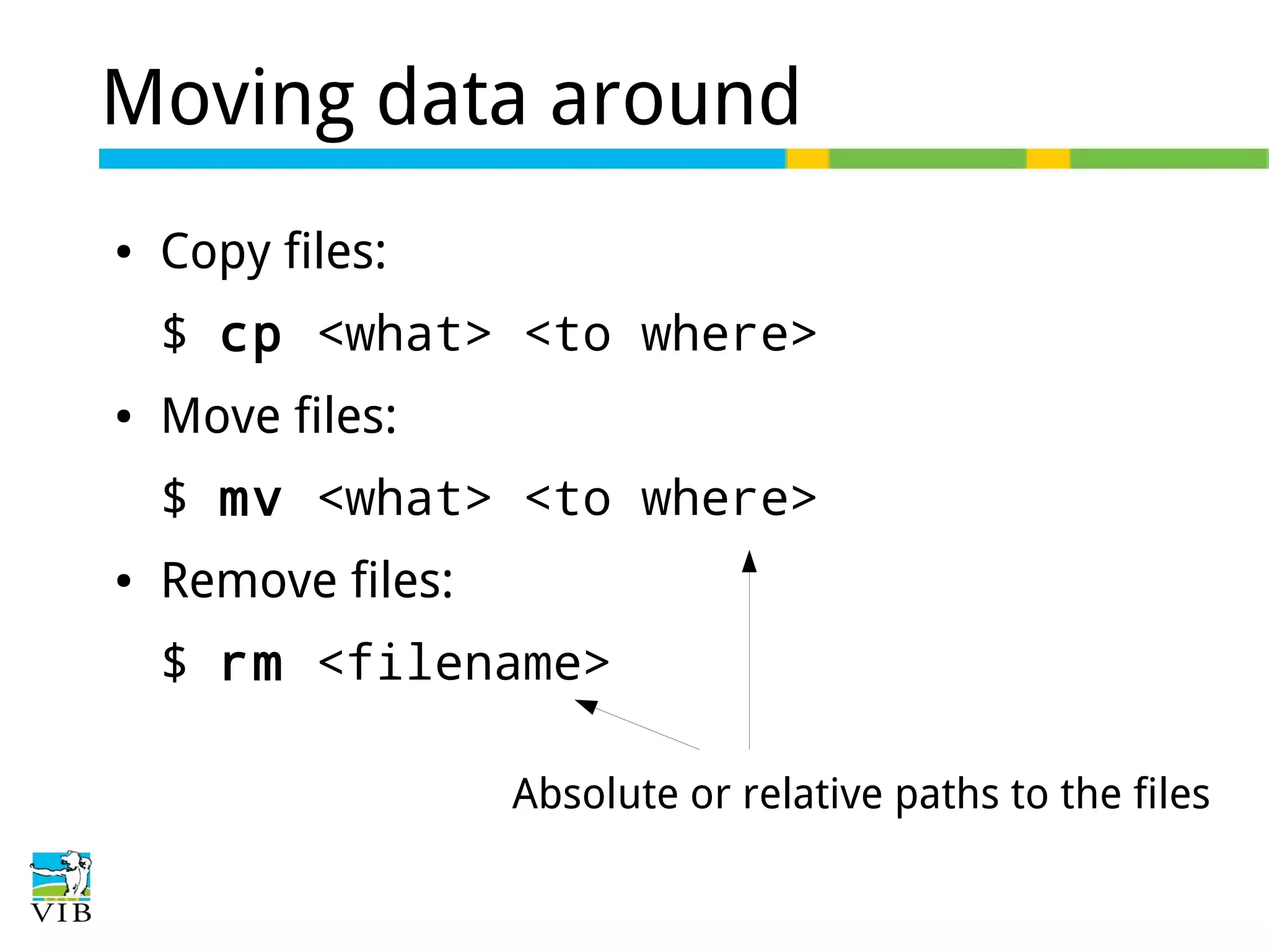 Moving data around
●

Copy files:
$ cp <what> <to where>

●

Move files:
$ mv <what> <to where>

●

Remove files:
$ rm <filename>
Absolute or relative paths to the files

 