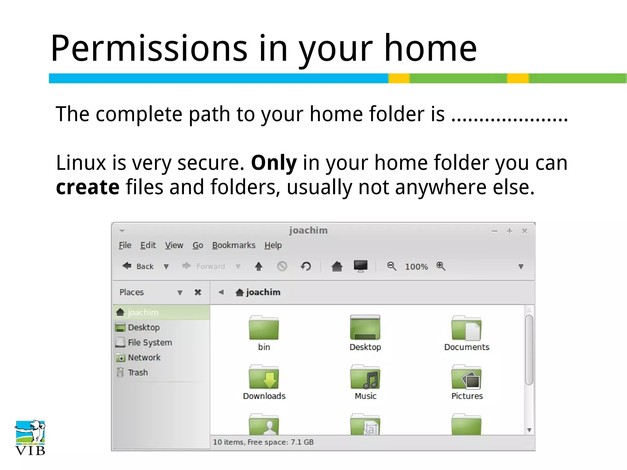 Permissions in your home
The complete path to your home folder is …..................
Linux is very secure. Only in your home folder you can
create files and folders, usually not anywhere else.

 