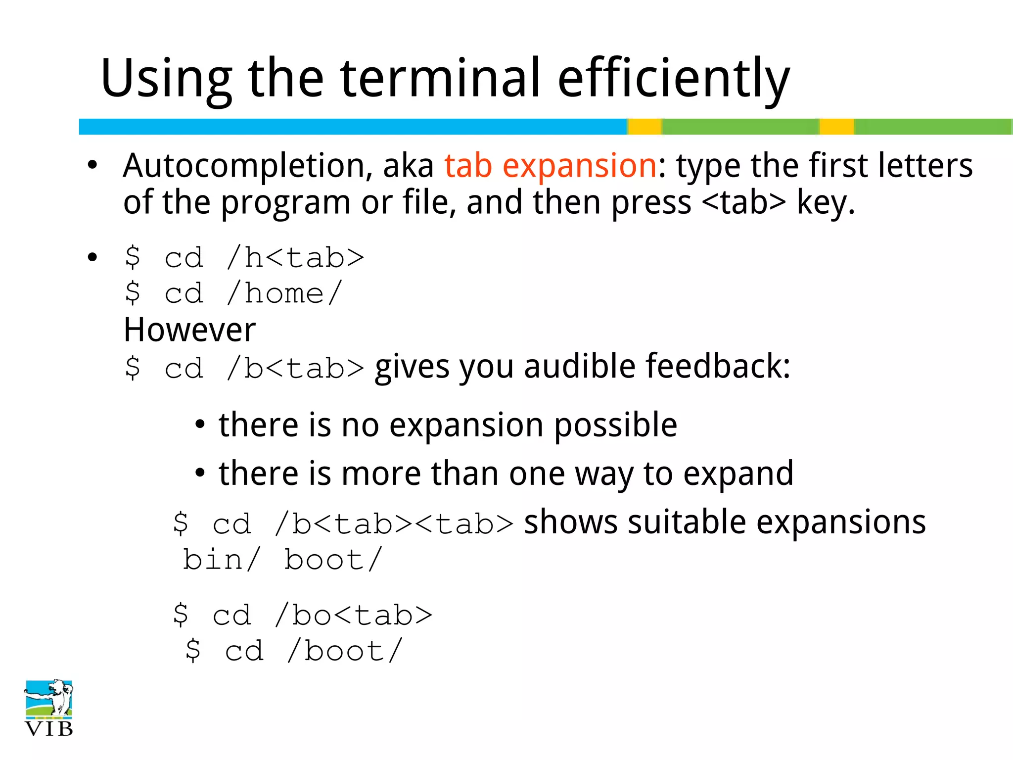 Using the terminal efficiently




Autocompletion, aka tab expansion: type the first letters
of the program or file, and then press <tab> key.
$ cd /h<tab>
$ cd /home/
However
$ cd /b<tab> gives you audible feedback:
there is no expansion possible
 there is more than one way to expand
$ cd /b<tab><tab> shows suitable expansions
bin/ boot/


$ cd /bo<tab>
$ cd /boot/

 