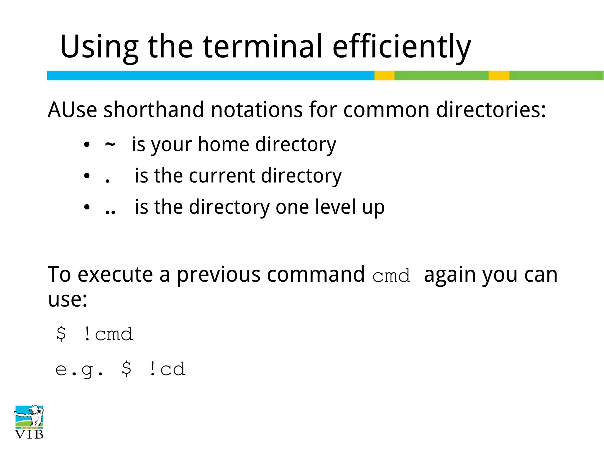 Using the terminal efficiently
AUse shorthand notations for common directories:
●

~ is your home directory

●

.

●

.. is the directory one level up

is the current directory

To execute a previous command cmd again you can
use:
$ !cmd
e.g. $ !cd

 