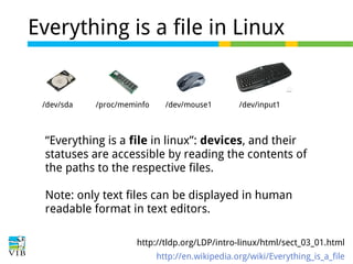 Everything is a file in Linux

/dev/sda

/proc/meminfo

/dev/mouse1

/dev/input1

“Everything is a file in linux”: devices, and their
statuses are accessible by reading the contents of
the paths to the respective files.
Note: only text files can be displayed in human
readable format in text editors.
http://tldp.org/LDP/intro-linux/html/sect_03_01.html
http://en.wikipedia.org/wiki/Everything_is_a_file

 