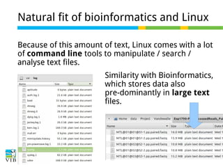 Natural fit of bioinformatics and Linux
Because of this amount of text, Linux comes with a lot
of command line tools to manipulate / search /
analyse text files.
Similarity with Bioinformatics,
which stores data also
pre-dominantly in large text
files.

 