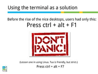 Using the terminal as a solution
Before the rise of the nice desktops, users had only this:

Press ctrl + alt + F1

(Lesson one in using Linux. Tux is friendly, but strict.)

Press ctrl + alt + F7

 