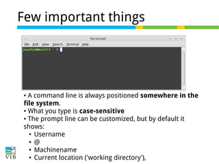 Few important things

A command line is always positioned somewhere in the
file system.
● What you type is case-sensitive
● The prompt line can be customized, but by default it
shows:
● Username
● @
● Machinename
● Current location ('working directory'),
●

 