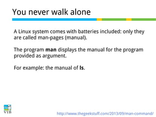 You never walk alone
A Linux system comes with batteries included: only they
are called man-pages (manual).
The program man displays the manual for the program
provided as argument.
For example: the manual of ls.

http://www.thegeekstuff.com/2013/09/man-command/

 