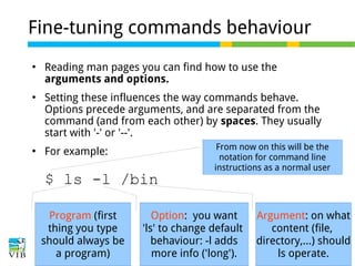 Fine-tuning commands behaviour






Reading man pages you can find how to use the
arguments and options.
Setting these influences the way commands behave.
Options precede arguments, and are separated from the
command (and from each other) by spaces. They usually
start with '-' or '--'.
For example:

$ ls -l /bin
Program (first
thing you type
should always be
a program)

From now on this will be the
notation for command line
instructions as a normal user

Option: you want
'ls' to change default
behaviour: -l adds
more info ('long').

Argument: on what
content (file,
directory,...) should
ls operate.

 