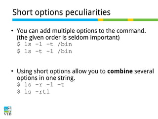 Short options peculiarities




You can add multiple options to the command.
(the given order is seldom important)
$ ls -l -t /bin
$ ls -t -l /bin
Using short options allow you to combine several
options in one string.
$ ls -r -l -t
$ ls -rtl

 
