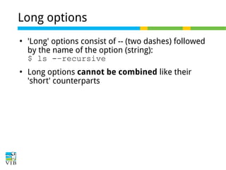 Long options




'Long' options consist of -- (two dashes) followed
by the name of the option (string):
$ ls -–recursive
Long options cannot be combined like their
'short' counterparts

 