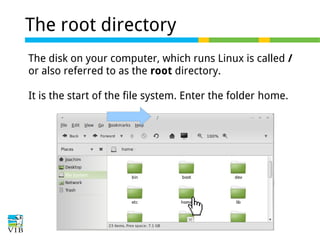 The root directory
The disk on your computer, which runs Linux is called /
or also referred to as the root directory.
It is the start of the file system. Enter the folder home.

 