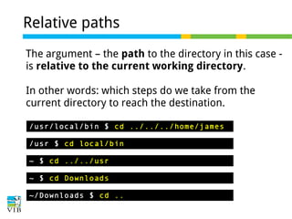 Relative paths
The argument – the path to the directory in this case is relative to the current working directory.
In other words: which steps do we take from the
current directory to reach the destination.
/usr/local/bin $ cd ../../../home/james
/usr $ cd local/bin
~ $ cd ../../usr
~ $ cd Downloads
~/Downloads $ cd ..

 